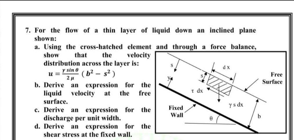 7. For the flow of a thin layer of liquid down an inclined plane
shown:
a. Using the cross-hatched element and through a force balance,
show
that
the
velocity
distribution across the layer is:
dx
y sin 0
u =
( b² – s² )
Free
Surface
an expression for the
the
b. Derive
free
t dx
liquid velocity
surface.
at
Fixed
y s dx
c. Derive an expression for the
discharge per unit width.
d. Derive an expression for the
shear stress at the fixed wall.
Wall
