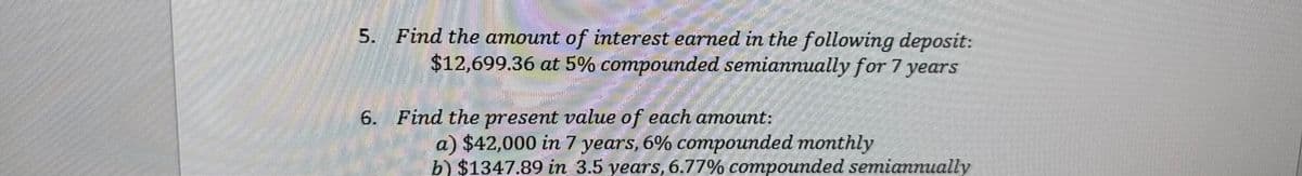 5. Find the amount of interest earned in the following deposit:
$12,699.36 at 5% compounded semiannually for 7 years
ಮಾತ್ರ
6. Find the present value of each amount:
a) $42,000 in 7 years, 6% compounded monthly
b) $1347.89 in 3.5 years, 6.77% compounded semiannually