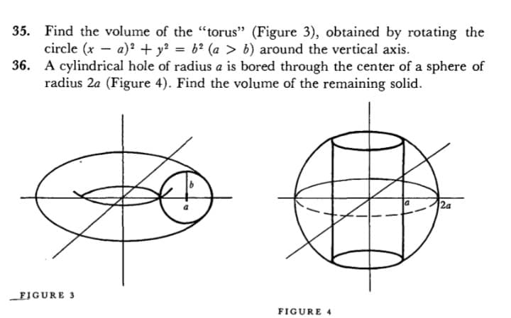 35. Find the volume of the "torus" (Figure 3), obtained by rotating the
circle (x - a)? + y? = 6? (a > b) around the vertical axis.
36. A cylindrical hole of radius a is bored through the center of a sphere of
radius 2a (Figure 4). Find the volume of the remaining solid.
2a
FIGURE 3
FIGURE 4
