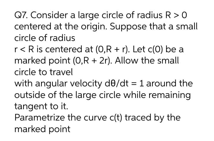 Q7. Consider a large circle of radius R > 0
centered at the origin. Suppose that a small
circle of radius
r< R is centered at (0,R + r). Let c(0) be a
marked point (0,R + 2r). Allow the small
circle to travel
with angular velocity de/dt = 1 around the
outside of the large circle while remaining
tangent to it.
Parametrize the curve c(t) traced by the
marked point
%3D
