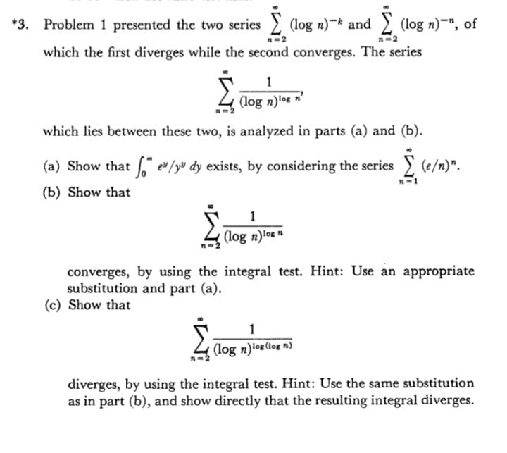 *3. Problem 1 presented the two series (log n)- and (log n)-", of
which the first diverges while the second converges. The series
1
(log n)log n'
which lies between these two, is analyzed in parts (a) and (b).
(a) Show that e" /yu dy exists, by considering the series
(e/n)".
(b) Show that
1
(log n)log
converges, by using the integral test. Hint: Use an appropriate
substitution and part (a).
(c) Show that
1
(log n)log (log n)
diverges, by using the integral test. Hint: Use the same substitution
as in part (b), and show directly that the resulting integral diverges.
