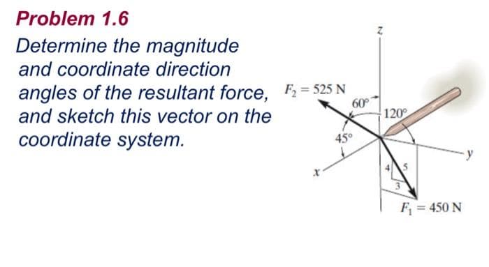 Problem 1.6
Determine the magnitude
and coordinate direction
angles of the resultant force. F2 = 525 N
60
120
and sketch this vector on the
coordinate system.
45°
F = 450 N
