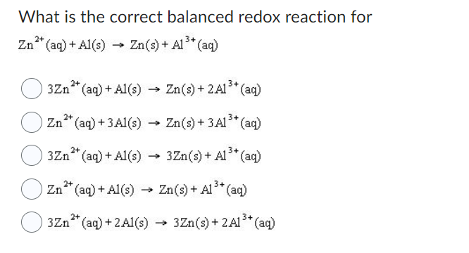 What is the correct balanced redox reaction for
2+
3+
Zn²+ (aq) + Al(s) Zn(s) + Al³+ (aq)
2+
3Zn²+ (aq) + Al(s) → Zn(s) + 2Al³+ (aq)
3+
2+
Zn²+ (aq) + 3 Al(s) → Zn(s) + 3 A1³+ (aq)
3Zn(s) + Al³+ (aq)
2+
3Zn²+ (aq) + Al(s) →
2+
3+
Zn²+ (aq) + Al(s) → Zn(s) + Al³+ (aq)
3+
2+
3Zn²+ (aq) + 2 A1(s) → 3Zn(s) + 2 A1³+ (aq)