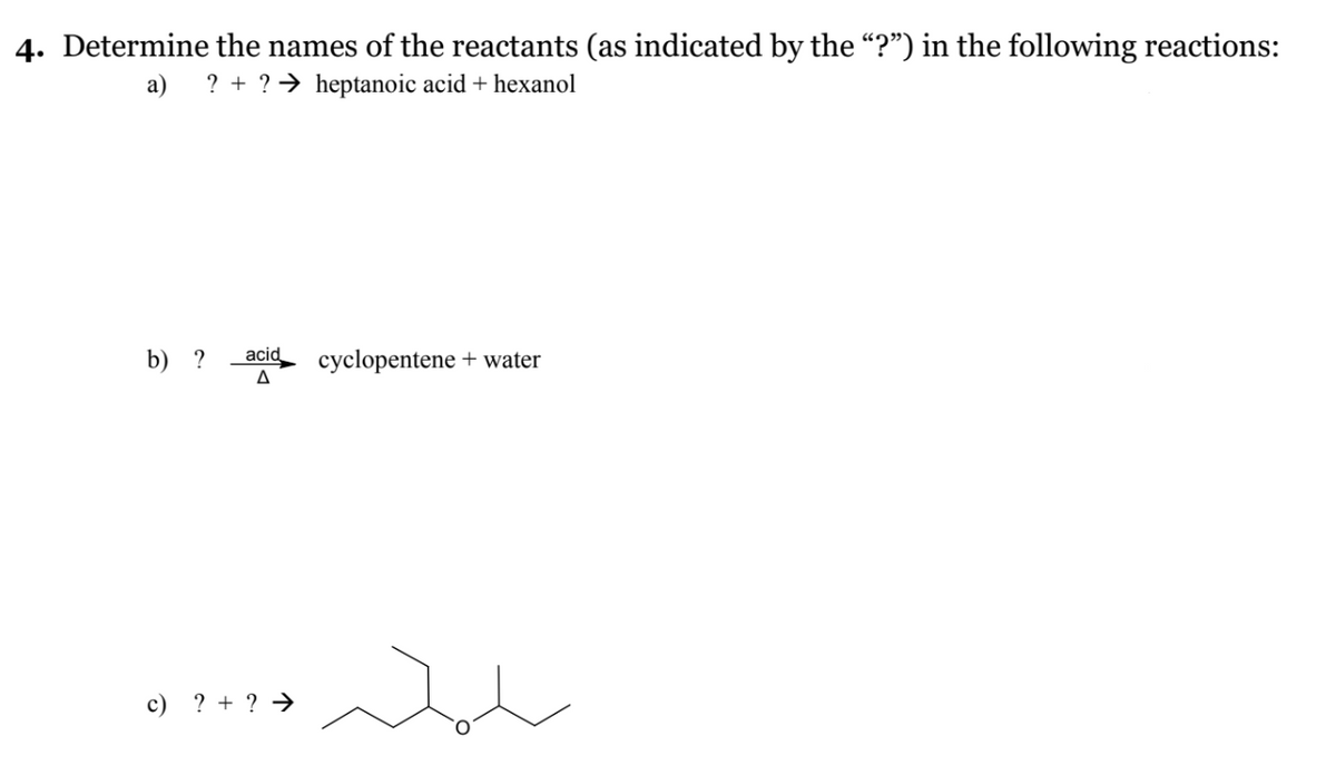 4. Determine the names of the reactants (as indicated by the "?") in the following reactions:
a) ?+ ? ➜ heptanoic acid + hexanol
b) ? acid cyclopentene + water
A
c) ? + ? →