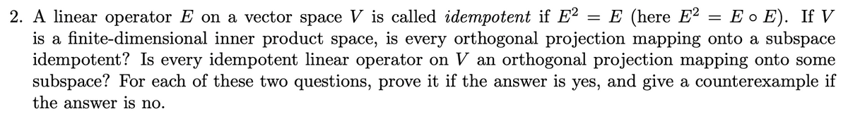 E (here E² = E o E). If V
2. A linear operator E on a vector space V is called idempotent if E?
is a finite-dimensional inner product space, is every orthogonal projection mapping onto a subspace
idempotent? Is every idempotent linear operator on V an orthogonal projection mapping onto some
subspace? For each of these two questions, prove it if the answer is yes, and give a counterexample if
||
the answer is no.
