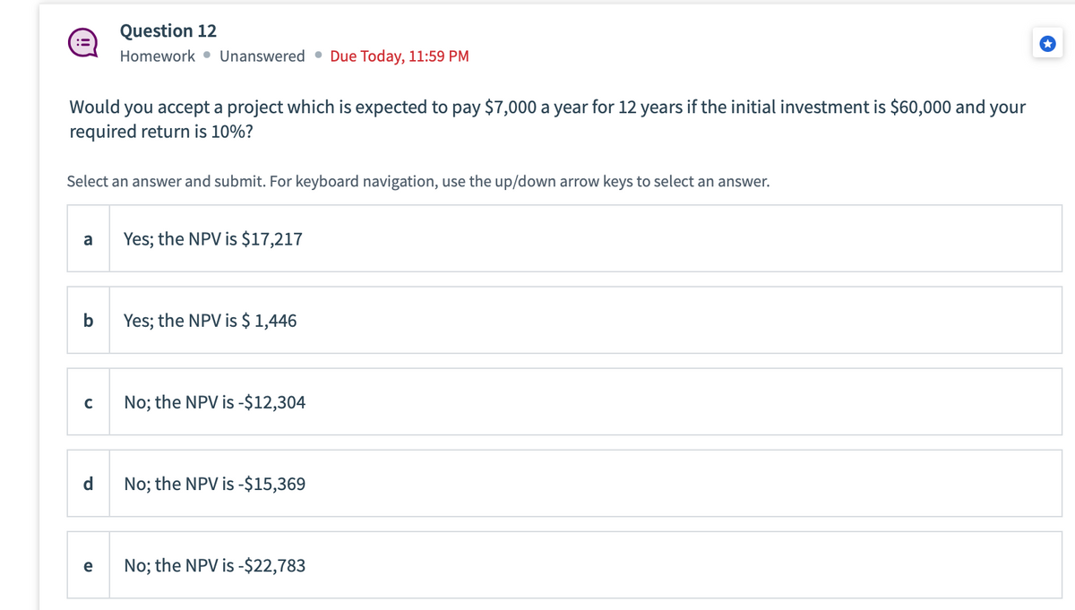 :=
Would you accept a project which is expected to pay $7,000 a year for 12 years if the initial investment is $60,000 and your
required return is 10%?
Select an answer and submit. For keyboard navigation, use the up/down arrow keys to select an answer.
a
b
с
Question 12
Homework Unanswered Due Today, 11:59 PM
d
e
Yes; the NPV is $17,217
Yes; the NPV is $ 1,446
No; the NPV is -$12,304
No; the NPV is -$15,369
No; the NPV is -$22,783