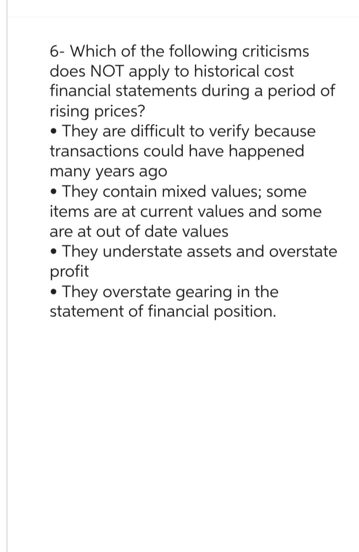 6- Which of the following criticisms
does NOT apply to historical cost
financial statements during a period of
rising prices?
They are difficult to verify because
transactions could have happened
●
many years ago
• They contain mixed values; some
●
items are at current values and some
are at out of date values
They understate assets and overstate
profit
They overstate gearing in the
statement of financial position.
●
●