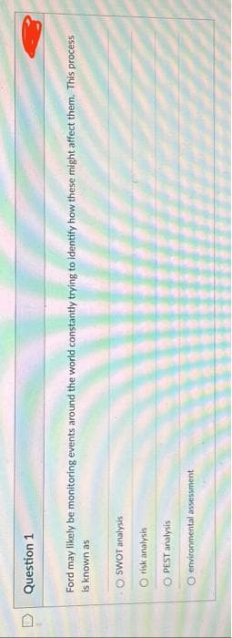 0
Question 1
Ford may likely be monitoring events around the world constantly trying to identify how these might affect them. This process
is known as
SWOT analysis
O risk analysis
OPEST analysis
O environmental assessment