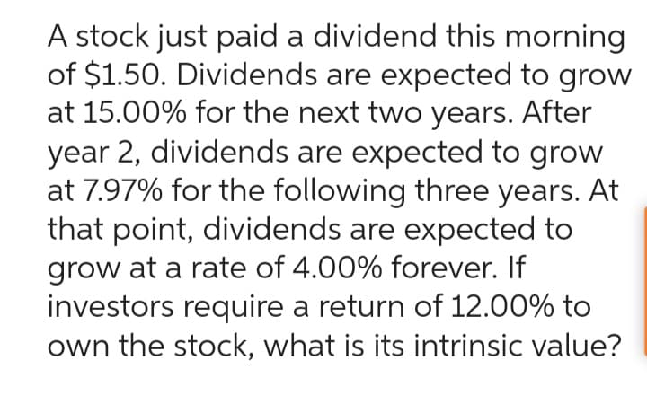 A stock just paid a dividend this morning
of $1.50. Dividends are expected to grow
at 15.00% for the next two years. After
year 2, dividends are expected to grow
at 7.97% for the following three years. At
that point, dividends are expected to
grow at a rate of 4.00% forever. If
investors require a return of 12.00% to
own the stock, what is its intrinsic value?