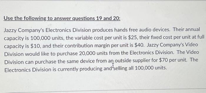 Use the following to answer questions 19 and 20:
Jazzy Company's Electronics Division produces hands free audio devices. Their annual
capacity is 100,000 units, the variable cost per unit is $25, their fixed cost per unit at full
capacity is $10, and their contribution margin per unit is $40. Jazzy Company's Video
Division would like to purchase 20,000 units from the Electronics Division. The Video
Division can purchase the same device from an outside supplier for $70 per unit. The
Electronics Division is currently producing and selling all 100,000 units.