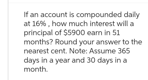 If an account is compounded daily
at 16%, how much interest will a
principal of $5900 earn in 51
months? Round your answer to the
nearest cent. Note: Assume 365
days in a year and 30 days in a
month.
