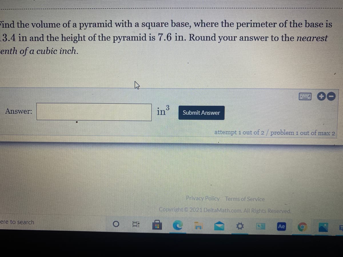 ind the volume of a pyramid with a square base, where the perimeter of the base is
3.4 in and the height of the pyramid is 7.6 in. Round your answer to the nearest
enth of a cubic inch.
Answer:
Submit Answer
attempt 1 out of 2/ problem i out of max 2
Privacy Policy Terms of Service
Copyright 2021 DeltaMath.com. All Rights Reserved.
ere to search
Ae
