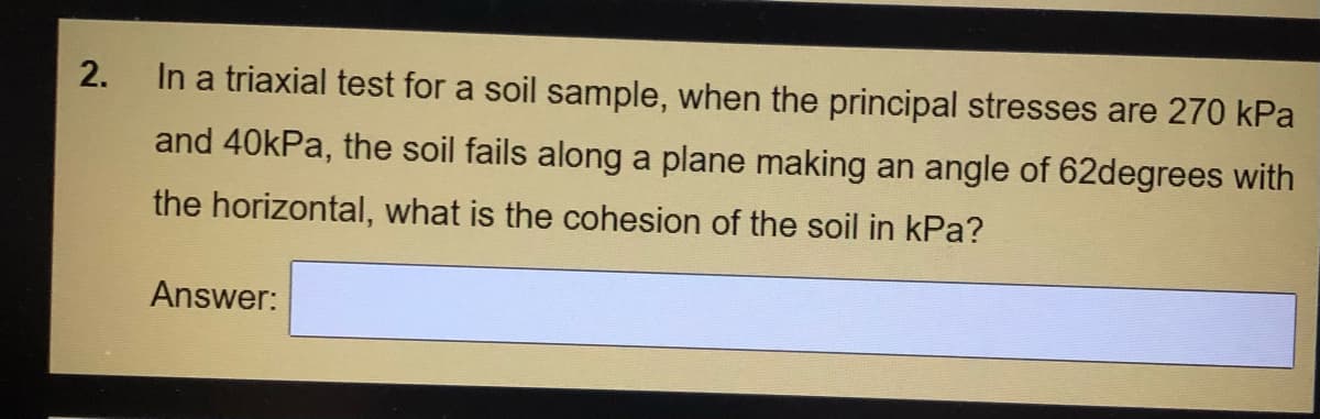 2.
In a triaxial test for a soil sample, when the principal stresses are 270 kPa
and 40kPa, the soil fails along a plane making an angle of 62degrees with
the horizontal, what is the cohesion of the soil in kPa?
Answer:
