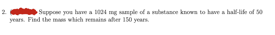 2.
Suppose you have a 1024 mg sample of a substance known to have a half-life of 50
years. Find the mass which remains after 150 years.