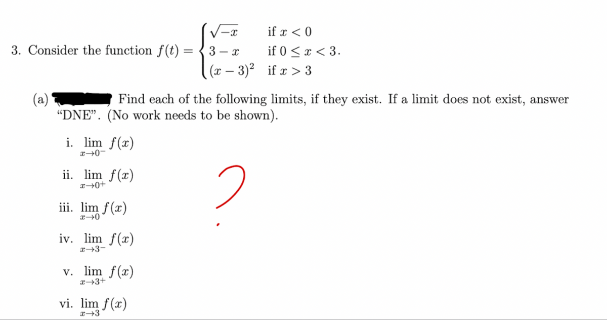 -X
if x < 0
3. Consider the function f(t)
=
3-x
if 0 < x < 3.
(x-3)²
if x > 3
(a)
Find each of the following limits, if they exist. If a limit does not exist, answer
"DNE". (No work needs to be shown).
i. lim f(x)
ii. lim f(x)
2
iii. lim f(x)
x →0
iv. lim f(x)
x-3-
v. lim f(x)
x+3+
vi. lim f(x)
x-3
-0-x
+0+x