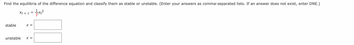 Find the equilibria of the difference equation and classify them as stable or unstable. (Enter your answers as comma-separated lists. If an answer does not exist, enter DNE.)
Xt + 1 =
==—= x₁2²
stable
X =
unstable X =
