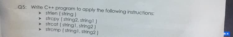 Q5: Write C++ program to apply the following instructions:
> strlen ( string)
> strcpy ( string2, string1 )
> strcat ( stringl, string2 )
> strcmp ( string1, string2 )
