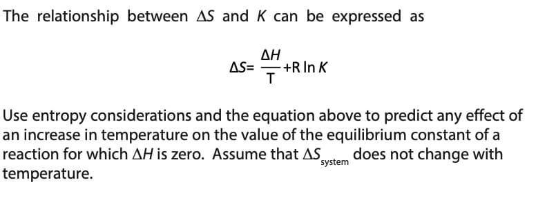 The relationship between AS and K can be expressed as
ΔΗ
AS= +R In K
T
Use entropy considerations and the equation above to predict any effect of
an increase in temperature on the value of the equilibrium constant of a
reaction for which AH is zero. Assume that AS does not change with
temperature.
system