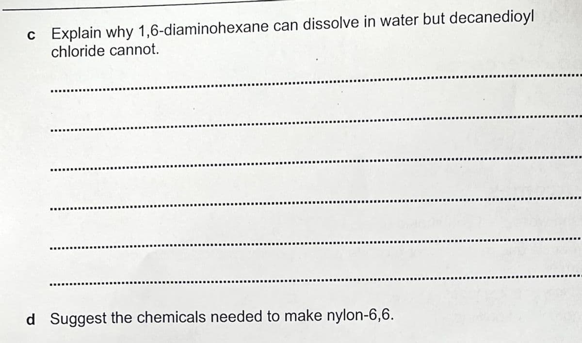 c Explain why 1,6-diaminohexane can dissolve in water but decanedioyl
chloride cannot.
d Suggest the chemicals needed to make nylon-6,6.