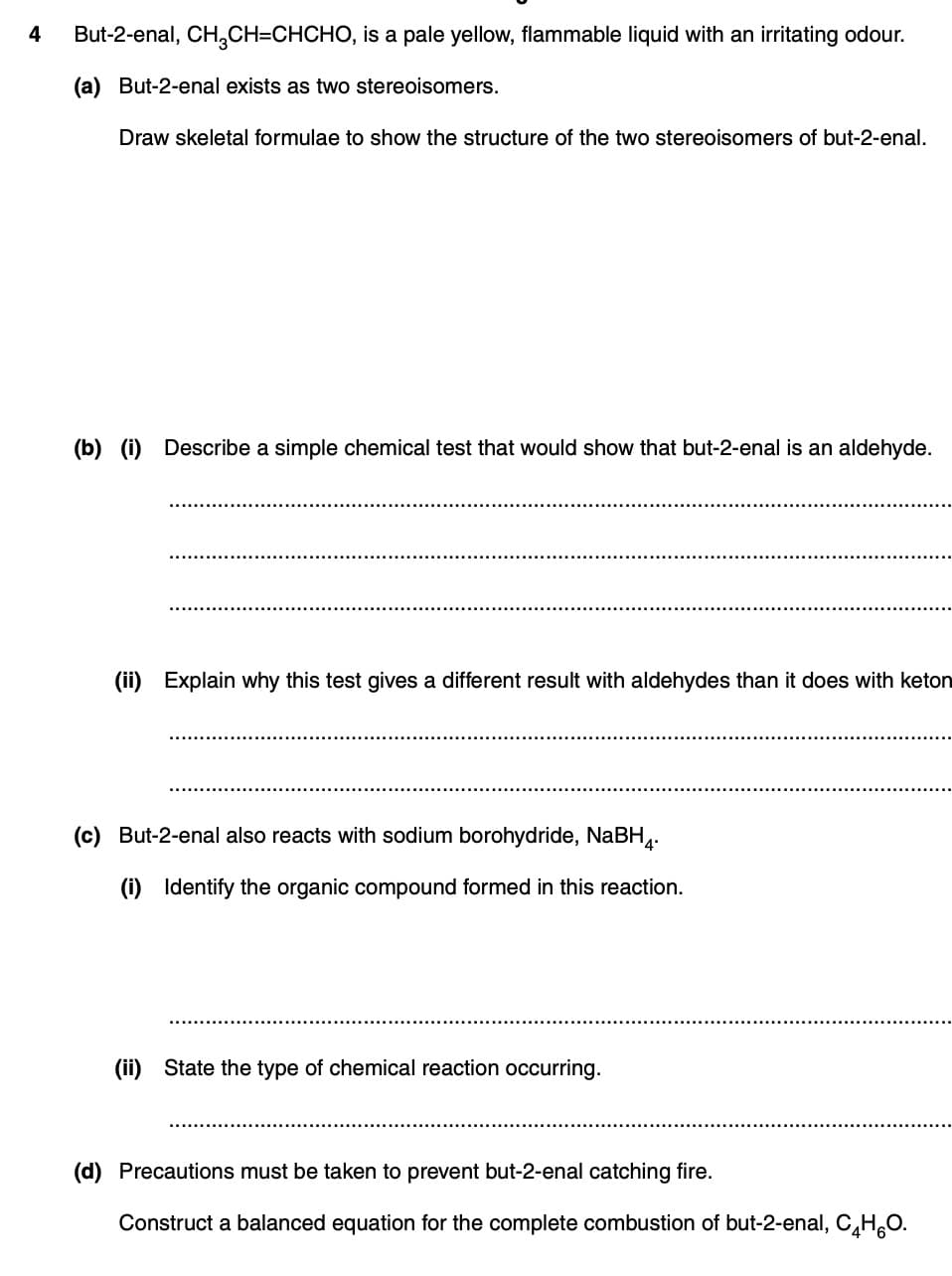 4
But-2-enal, CH₂CH=CHCHO, is a pale yellow, flammable liquid with an irritating odour.
(a) But-2-enal exists as two stereoisomers.
Draw skeletal formulae to show the structure of the two stereoisomers of but-2-enal.
(b) (i) Describe a simple chemical test that would show that but-2-enal is an aldehyde.
(ii) Explain why this test gives a different result with aldehydes than it does with keton
(c) But-2-enal also reacts with sodium borohydride, NaBH4.
(i) Identify the organic compound formed in this reaction.
(ii) State the type of chemical reaction occurring.
(d) Precautions must be taken to prevent but-2-enal catching fire.
Construct a balanced equation for the complete combustion of but-2-enal, C₂HO.