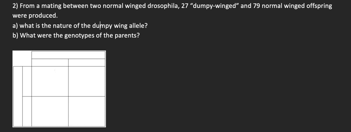 2) From a mating between two normal winged drosophila, 27 "dumpy-winged" and 79 normal winged offspring
were produced.
a) what is the nature of the dumpy wing allele?
b) What were the genotypes of the parents?
