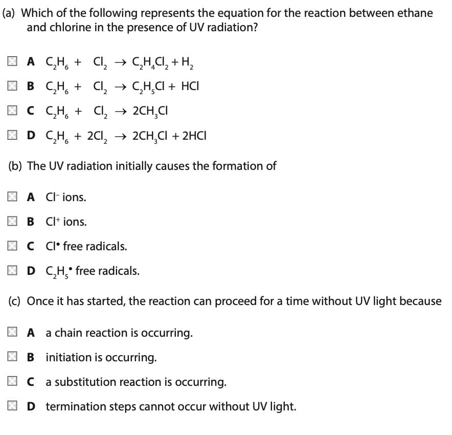 (a) Which of the following represents the equation for the reaction between ethane
and chlorine in the presence of UV radiation?
A C₂H + Cl₂ → C₂H₂Cl₂ + H₂
B C₂H₂ + Cl₂ →
C₂H₂Cl + HCI
C C₂H₂ + Cl₂ → 2CH₂CI
D C₂H₂ + 2Cl₂ → 2CH₂Cl + 2HCI
(b) The UV radiation initially causes the formation of
A CI-ions.
B CI+ ions.
C Cl free radicals.
D C₂H, free radicals.
(c) Once it has started, the reaction can proceed for a time without UV light because
A a chain reaction is occurring.
B initiation is occurring.
C
a substitution reaction is occurring.
D termination steps cannot occur without UV light.