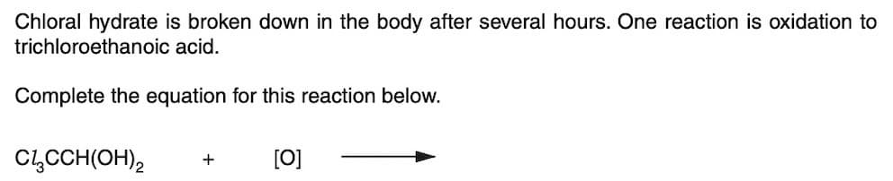 Chloral hydrate is broken down in the body after several hours. One reaction is oxidation to
trichloroethanoic acid.
Complete the equation for this reaction below.
Cl₂CCH(OH)2 + [0]