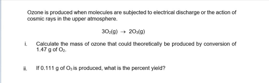 Ozone is produced when molecules are subjected to electrical discharge or the action of
cosmic rays in the upper atmosphere.
302(g) → 203(g)
i.
Calculate the mass of ozone that could theoretically be produced by conversion of
1.47 g of O2.
ii.
If 0.111 g of O3 is produced, what is the percent yield?
