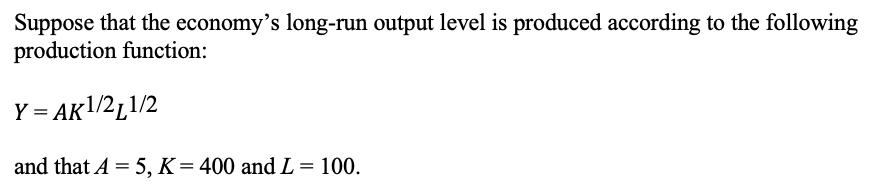 Suppose that the economy's long-run output level is produced according to the following
production function:
Y = AK1/2L1/2
and that A = 5, K = 400 and L = 100.