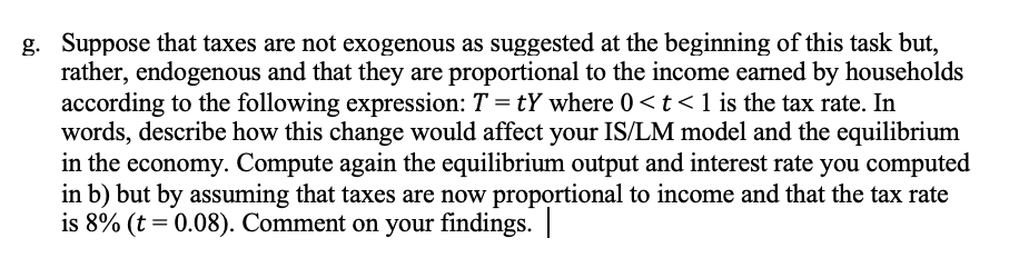 g. Suppose that taxes are not exogenous as suggested at the beginning of this task but,
rather, endogenous and that they are proportional to the income earned by households
according to the following expression: T=tY where 0 < t < 1 is the tax rate. In
words, describe how this change would affect your IS/LM model and the equilibrium
in the economy. Compute again the equilibrium output and interest rate you computed
in b) but by assuming that taxes are now proportional to income and that the tax rate
is 8% (t=0.08). Comment on your findings.