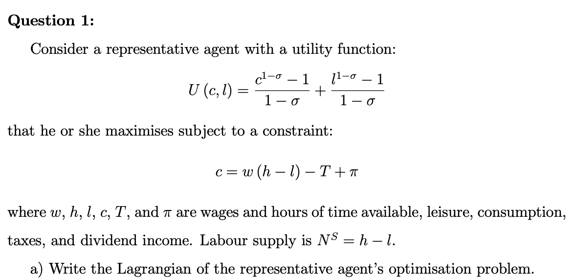 Question 1:
Consider a representative agent with a utility function:
c¹-o
1 11-0
1
U (c, l)
=
0
1 - 0
that he or she maximises subject to a constraint:
c=w (hl) -T+™
where w, h, l, c, T, and π are wages and hours of time available, leisure, consumption,
taxes, and dividend income. Labour supply is Nº = h – l.
a) Write the Lagrangian of the representative agent's optimisation problem.