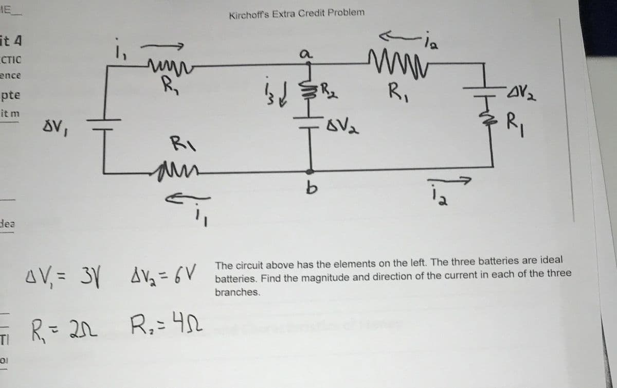 IE
Kirchoff's Extra Credit Problem
it 4
i,
a
CTIC
ence
R,
pte
it m
RI
dea
AV, = 3Y AVg= 6V
The circuit above has the elements on the left. The three batteries are ideal
batteries. Find the magnitude and direction of the current in each of the three
branches.
R= 22 R,=4
