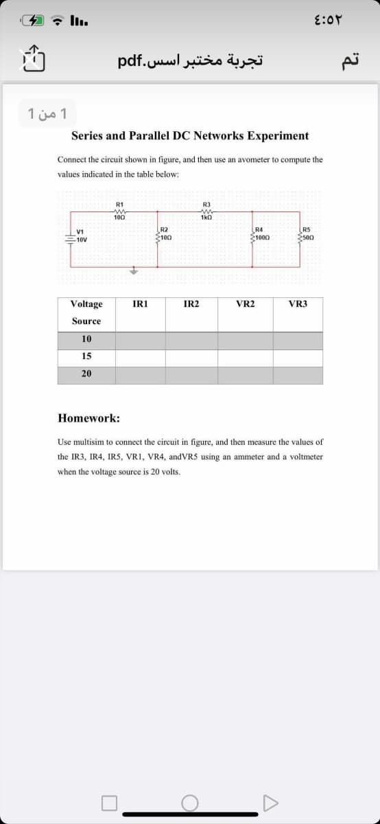 تجربة مختبر اس س.pdf
1 من 1
Series and Parallel DC Networks Experiment
Connect the circuit shown in figure, and then use an avometer to compute the
values indicated in the table below:
R1
R3
100
1ka
V1
10V
R2
2100
R4
S1000
R5
E500
Voltage
IRI
IR2
VR2
VR3
Source
10
15
20
Homework:
Use multisim to connect the circuit in figure, and then measure the values of
the IR3, IR4, IR5, VR1, VR4, andVR5 using an ammeter and a voltmeter
when the voltage source is 20 volts.
