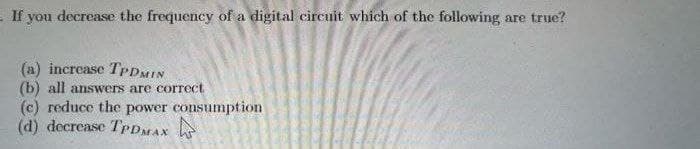 If you decrease the frequency of a digital circuit which of the following are true?
(a) increase TPDMIN
(b) all answers are correct
(c) reduce the power consumption
(d) decrease TPDMAX
