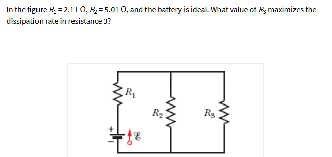 In the figure R = 2.11 Q, R2 = 5.01 Q, and the battery is ideal. What value of R3 maximizes the
dissipation rate in resistance 3?
R1
R2
Rg
+
