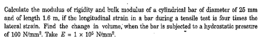 Calculate the modulus of rigidity and bulk modulus of a cylindrical bar of diameter of 25 mm
and of length 1.6 m, if the longitudinal strain in a bar during a tensile test is four times the
lateral strain. Find the change in volume, when the bar is subjected to a hydrostatic pressure
of 100 N/mm?. Take E = 1 x 105 N/mm?.
