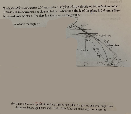 21 molder
[Projectile Motion/Kinematics 2D] An airplane is flying with a velocity of 240 m/s at an angle
of 30.0° with the horizontal, sec diagram below. When the altitude of the plane is 2.4 km, a flare
is released from the plane. The flare hits the target on the ground.
(a) What is the angle e?
500
30.0°
vo = 240 m/s
Path of flare
* 2.4 km
Target
(b) What is the final speed of the flare right before it hits the ground and what angle does
this make below the horizontal? Note: This is not the same angle as in part (a)
Line of sight
