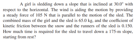 A girl is sledding down a slope that is inclined at 30.0° with
respect to the horizontal. The wind is aiding the motion by providing
a steady force of 105 N that is parallel to the motion of the sled. The
combined mass of the girl and the sled is 65.0 kg, and the coefficient of
kinetic friction between the snow and the runners of the sled is 0.150.
How much time is required for the sled to travel down a 175-m slope,
starting from rest?
