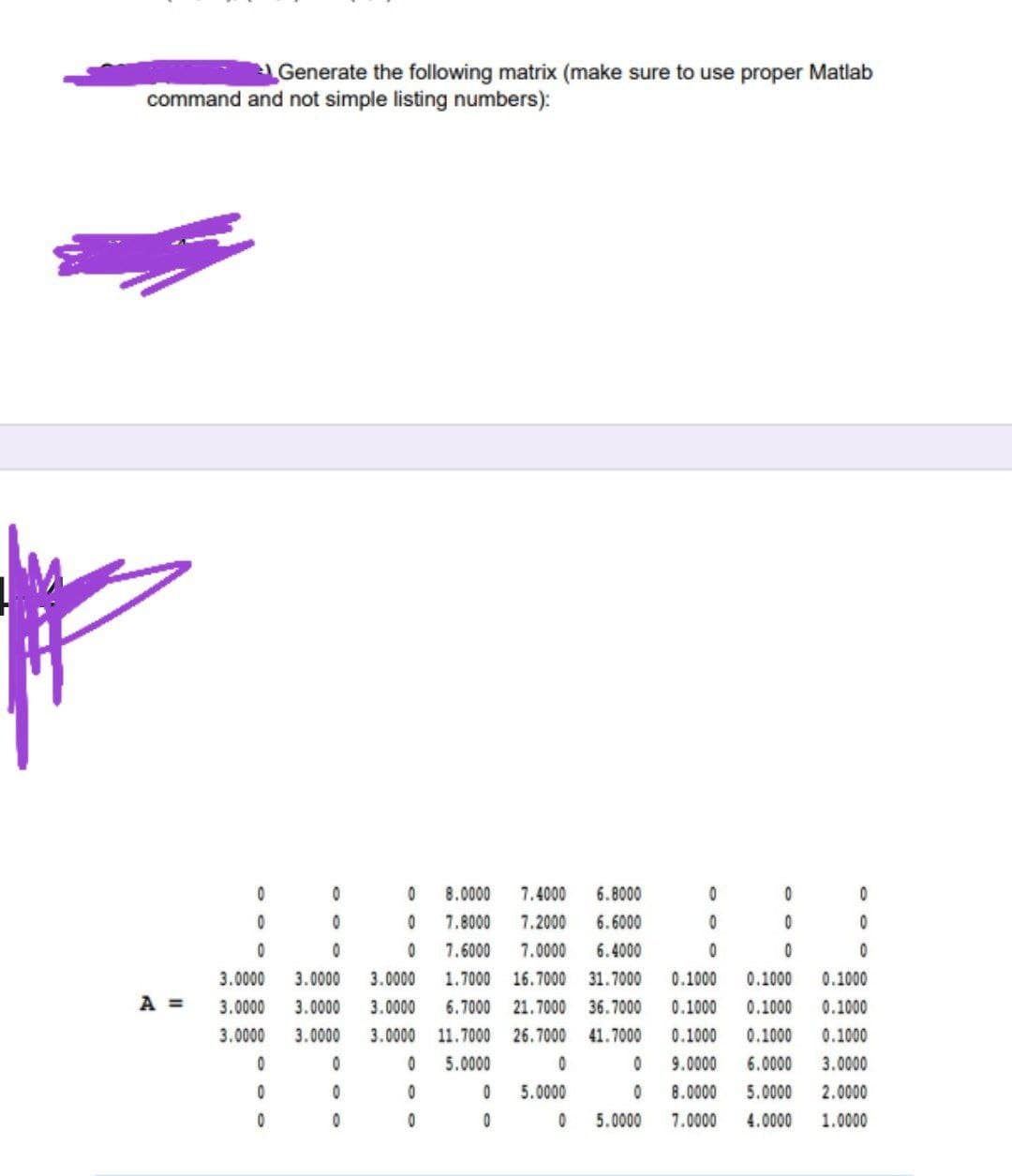 Generate the following matrix (make sure to use proper Matlab
command and not simple listing numbers):
8.0000
7.4000
6.8000
7.8000
7.2000
6.6000
7.6000
7.0000
6.4000
3.0000
3.0000
3.0000
1.7000
16.7000 31.7000
0.1000
0.1000
0.1000
A =
3.0000
3.0000
3.0000
6.7000 21.7000 36.7000
0.1000
0.1000
0.1000
3.0000
3.0000
3.0000 11.7000
26.7000
41.7000
0.1000
0.1000
0.1000
5.0000
9.0000
6.0000
3.0000
5.0000
8.0000
5.0000
2.0000
5.0000
7.0000
4.0000
1.0000
