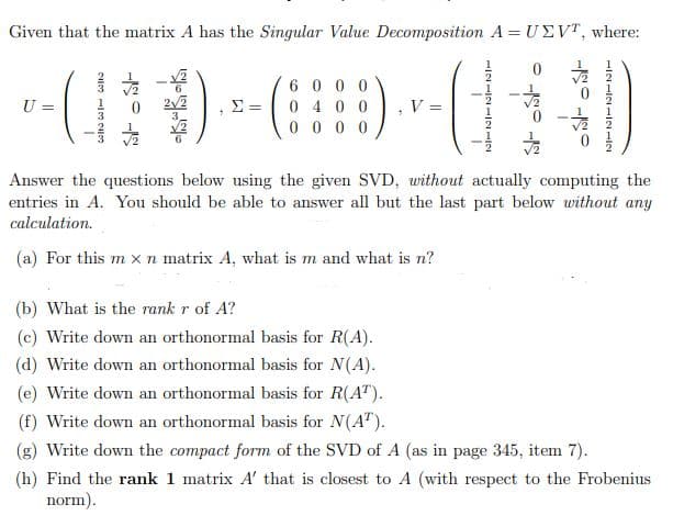 Given that the matrix \(A\) has the Singular Value Decomposition \(A = U \Sigma V^T\), where:

\[ 
U = 
\begin{pmatrix} 
\frac{2}{3} & \frac{1}{2} & \frac{\sqrt{2}}{2} & -\frac{\sqrt{2}}{2} & 0 & 0 \\ 
\frac{1}{3} & 0 & -\frac{\sqrt{2}}{2} & -\frac{\sqrt{2}}{2} & 0 & 0 \\ 
\frac{2}{3} & -\frac{1}{2} & 0 & 0 & \frac{\sqrt{3}}{6} & \frac{1}{6} 
\end{pmatrix}, 
\]

\[ 
\Sigma = 
\begin{pmatrix} 
6 & 0 & 0 & 0 & 0 & 0 \\ 
0 & 5 & 0 & 0 & 0 & 0 \\ 
0 & 0 & 0 & 0 & 0 & 0 
\end{pmatrix}, 
\]

\[
 V = 
\begin{pmatrix} 
\frac{1}{2} & 1 & 0 \\ 
\frac{1}{2} & -1 & 0 \\ 
-\frac{1}{2} & 0 & \frac{1}{\sqrt{2}} \\ 
-\frac{1}{2} & 0 & -\frac{1}{\sqrt{2}}
\end{pmatrix}
\]

Answer the questions below using the given SVD, without actually computing the entries in \(A\). You should be able to answer all but the last part below without any calculation.

(a) For this \(m \times n\) matrix \(A\), what is \(m\) and what is \(n\)?

(b) What is the **rank** \(r\) of \(A\)?

(c) Write down an orthonormal basis for \(R(A)\).

(d) Write down an orthonormal basis for \(N(A)\).

(e) Write down an orthonormal basis for \(R(A^T)\).

(f) Write down an orthonormal basis for \(N(A^T)\).

(g) Write down the **
