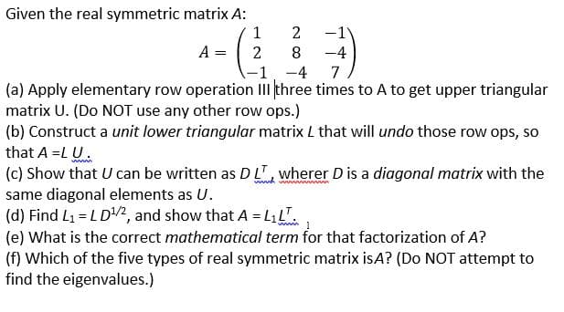 ### Matrix Decomposition and Properties of Symmetric Matrices

#### Given the real symmetric matrix \( A \):

\[ A = \begin{pmatrix}
1 & 2 & -1 \\
2 & 8 & -4 \\
-1 & -4 & 7
\end{pmatrix} \]

1. **Elementary Row Operations:**
   - **Step (a):** Apply elementary row operation III three times to matrix \( A \) to obtain an upper triangular matrix \( U \). (Note: Do **NOT** use any other types of row operations.)
   
2. **Unit Lower Triangular Matrix Construction:**
   - **Step (b):** Construct a unit lower triangular matrix \( L \) that will undo those row operations applied in step (a), so that \( A = L U \).
   
3. **Diagonal Matrix Representation:**
   - **Step (c):** Demonstrate that \( U \) can be represented as \( D L^T \) where \( D \) is a diagonal matrix with the same diagonal elements as \( U \).
   
4. **Matrix Computation:**
   - **Step (d):** Find \( L_1 = L D^{1/2} \), and prove that \( A = L_1 L_1^T \).
   
5. **Mathematical Term Identification:**
   - **Step (e):** Identify the correct mathematical term for the factorization of \( A \) as \( L_1 L_1^T \).
   
6. **Symmetric Matrix Type Determination:**
   - **Step (f):** Determine which of the five types of real symmetric matrices \( A \) is. (Do **not** attempt to find the eigenvalues.)

### Explanation of Steps

1. **Elementary Row Operations:**
   - Perform specific row operations to transform \( A \) into an upper triangular form. For example:
     - Operation III: Row operations involving the interchange of rows based on certain rules.
   
2. **Unit Lower Triangular Matrix \( L \):**
   - \( L \) is formed to reverse the specific row operations used in forming \( U \), maintaining property \( A = L U \).

3. **Diagonal Matrix \( D \):**
   - Display how \( U \) can be expressed as \( D L^T \), where \( D \) captures the diagonal elements from