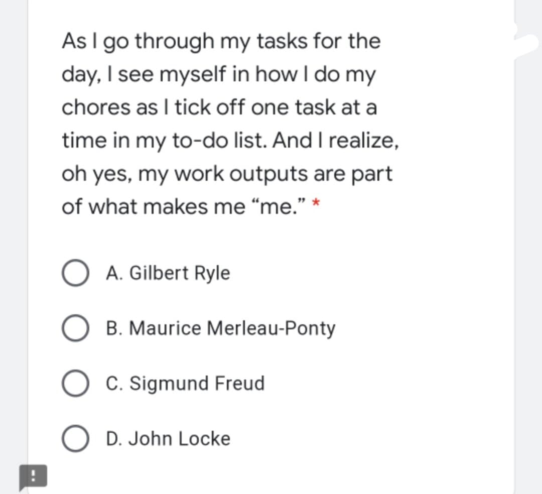 As I go through my tasks for the
day, I see myself in how I do my
chores as I tick off one task at a
time in my to-do list. And I realize,
oh yes, my work outputs are part
of what makes me “me." *
O A. Gilbert Ryle
B. Maurice Merleau-Ponty
O C. Sigmund Freud
O D. John Locke
