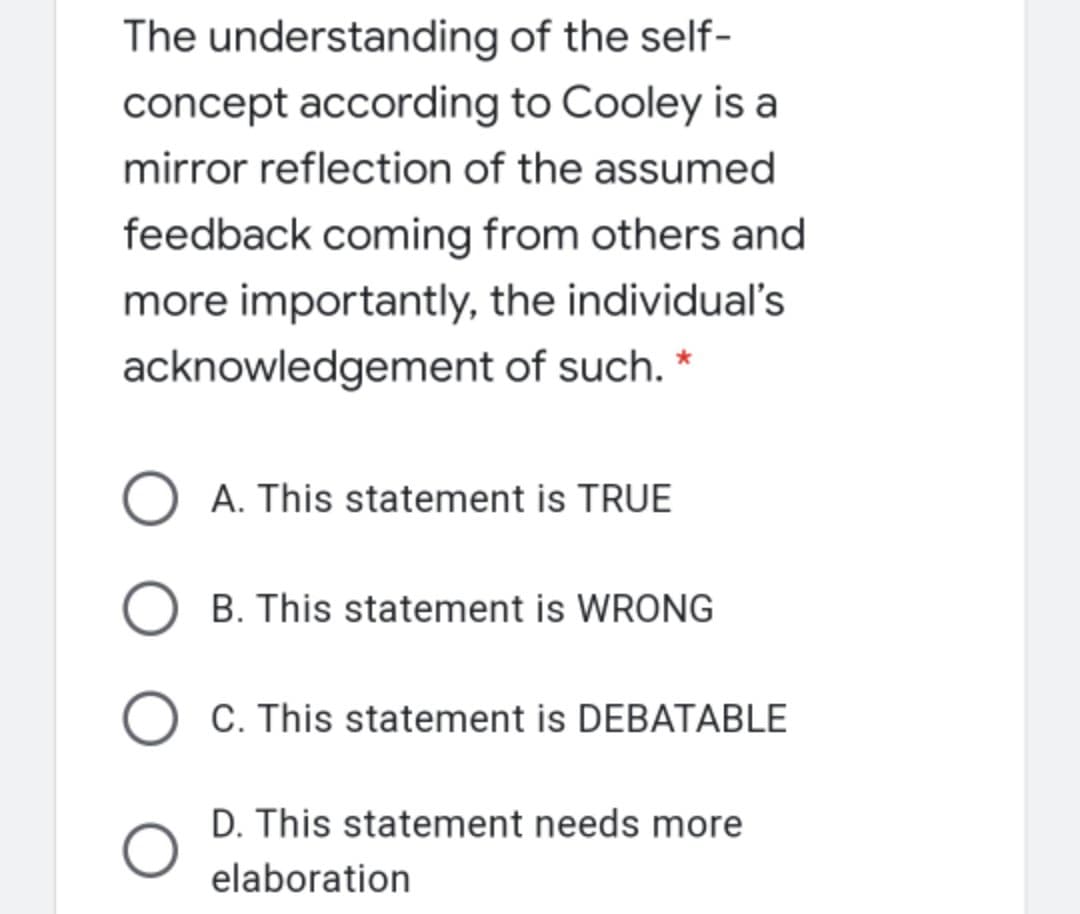 The understanding of the self-
concept according to Cooley is a
mirror reflection of the assumed
feedback coming from others and
more importantly, the individual's
acknowledgement of such. *
A. This statement is TRUE
B. This statement is WRONG
O C. This statement is DEBATABLE
D. This statement needs more
elaboration
