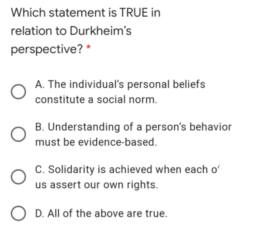 Which statement is TRUE in
relation to Durkheim's
perspective? *
A. The individual's personal beliefs
constitute a social norm.
B. Understanding of a person's behavior
must be evidence-based.
C. Solidarity is achieved when each o'
us assert our own rights.
D. All of the above are true.
