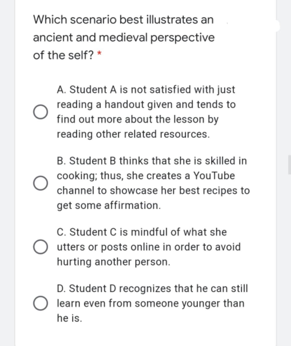 Which scenario best illustrates an
ancient and medieval perspective
of the self? *
A. Student A is not satisfied with just
reading a handout given and tends to
find out more about the lesson by
reading other related resources.
B. Student B thinks that she is skilled in
cooking; thus, she creates a YouTube
channel to showcase her best recipes to
get some affirmation.
C. Student C is mindful of what she
O utters or posts online in order to avoid
hurting another person.
D. Student D recognizes that he can still
learn even from someone younger than
he is.
