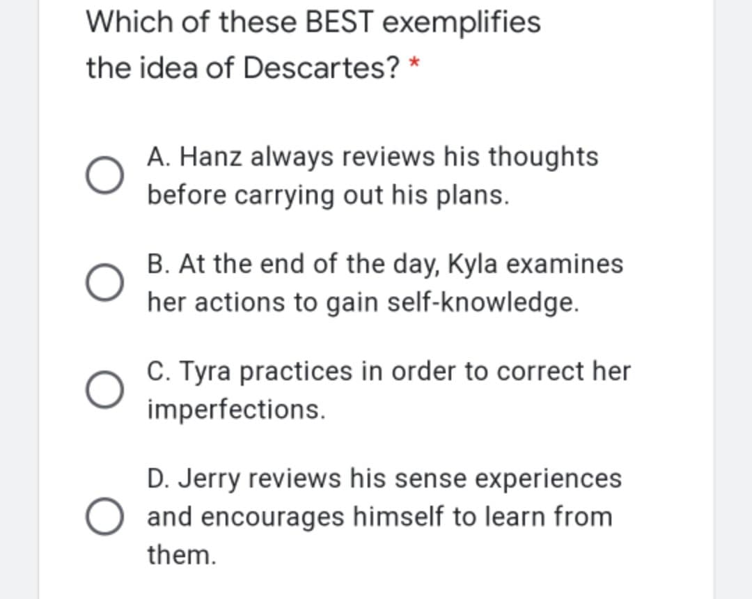 Which of these BEST exemplifies
the idea of Descartes? *
A. Hanz always reviews his thoughts
before carrying out his plans.
B. At the end of the day, Kyla examines
her actions to gain self-knowledge.
C. Tyra practices in order to correct her
imperfections.
D. Jerry reviews his sense experiences
and encourages himself to learn from
them.
