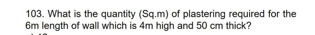 103. What is the quantity (Sq.m) of plastering required for the
6m length of wall which is 4m high and 50 cm thick?
