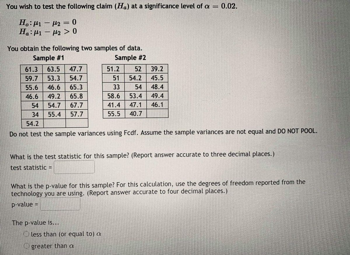 You wish to test the following claim (Ha) at a significance level of a = 0.02.
H.:µ1 – µ2 =0
Ha:µ1 – P2 > 0
||
You obtain the following two samples of data.
Sample #2
Sample #1
61.3
63.5
47.7
51.2
52
39.2
59.7
53.3
54.7
51
54.2
45.5
55.6
46.6
65.3
33
54
48.4
46.6
49.2
65.8
58.6
53.4
49.4
54
54.7 67.7
41.4
47.1
46.1
34
55.4
57.7
55.5
40.7
54.2
Do not test the sample variances using Fcdf. Assume the sample variances are not equal and DO NOT POOL.
What is the test statistic for this sample? (Report answer accurate to three decimal places.)
test statistic =
What is the p-value for this sample? For this calculation, use the degrees of freedom reported from the
technology you are using. (Report answer accurate to four decimal places.)
p-value =
The p-value is...
Oless than (or equal to) a
Ogreater than a
