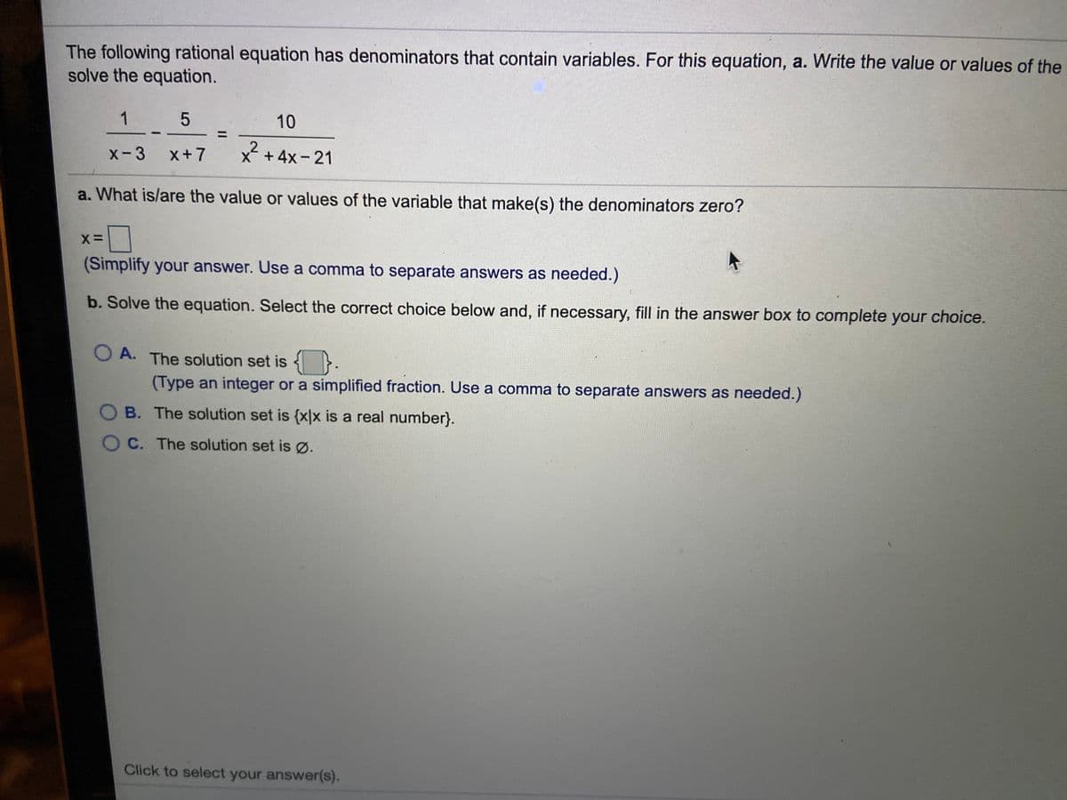 The following rational equation has denominators that contain variables. For this equation, a. Write the value or values of the
solve the equation.
1
10
x-3
x+7
.2
X +4x- 21
a. What is/are the value or values of the variable that make(s) the denominators zero?
(Simplify your answer. Use a comma to separate answers as needed.)
b. Solve the equation. Select the correct choice below and, if necessary, fill in the answer box to complete your choice.
O A. The solution set is
(Type an integer or a simplified fraction. Use a comma to separate answers as needed.)
O B. The solution set is {x|x is a real number}.
OC. The solution set is Ø.
Click to select your answer(s).
