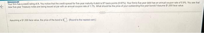 Your firm has a credit rating of A. You notice that the credit spread for five-year maturity A debt is 87 basis points (0.87%). Your firm's five-year debt has an annual coupon rate of 5.9%. You see that
new five-year Treasury notes are being issued at par with an annual coupon rate of 1.7%. What should be the price of your outstanding five-year bonds? Assume $1,000 face value
Assuming a $1,000 face value, the price of the bond is $ (Round to the nearest cent)